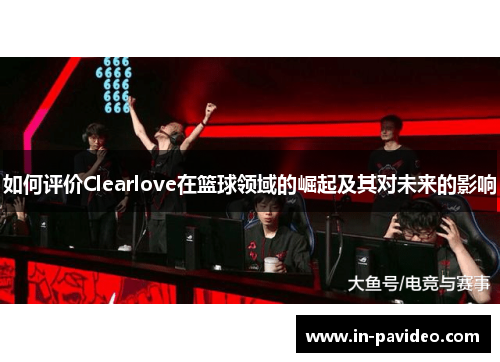 如何评价Clearlove在篮球领域的崛起及其对未来的影响