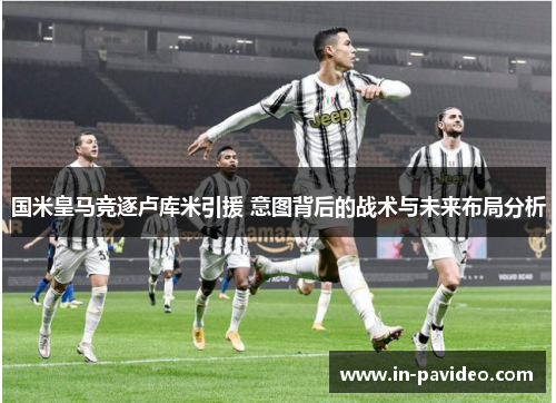 国米皇马竞逐卢库米引援 意图背后的战术与未来布局分析
