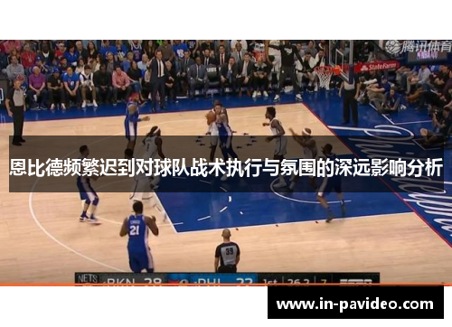 恩比德频繁迟到对球队战术执行与氛围的深远影响分析