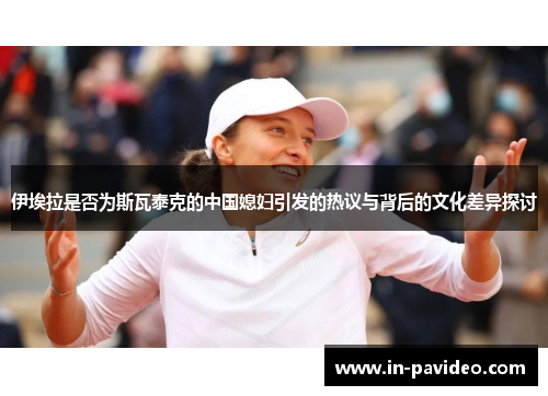 伊埃拉是否为斯瓦泰克的中国媳妇引发的热议与背后的文化差异探讨