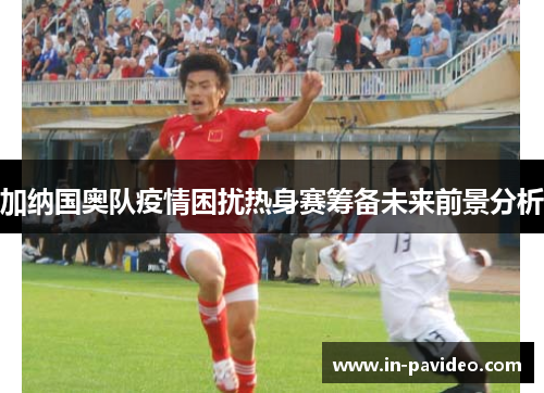 加纳国奥队疫情困扰热身赛筹备未来前景分析