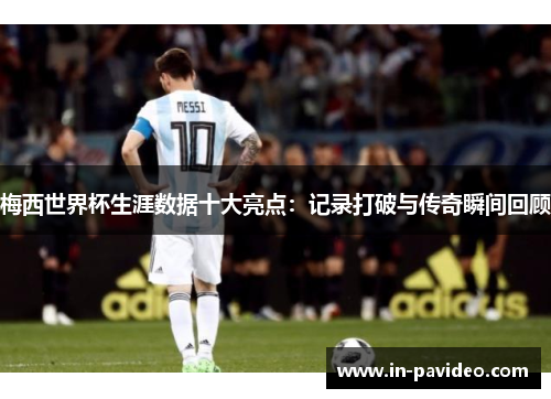 梅西世界杯生涯数据十大亮点：记录打破与传奇瞬间回顾