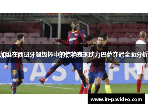 加维在西班牙超级杯中的惊艳表现助力巴萨夺冠全面分析