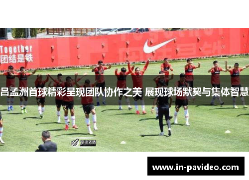 吕孟洲首球精彩呈现团队协作之美 展现球场默契与集体智慧