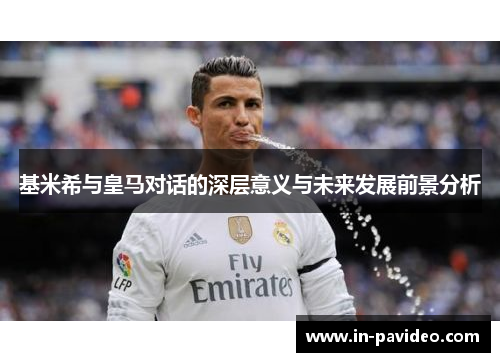 基米希与皇马对话的深层意义与未来发展前景分析