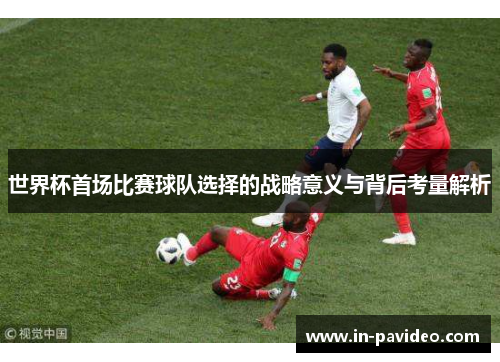 世界杯首场比赛球队选择的战略意义与背后考量解析