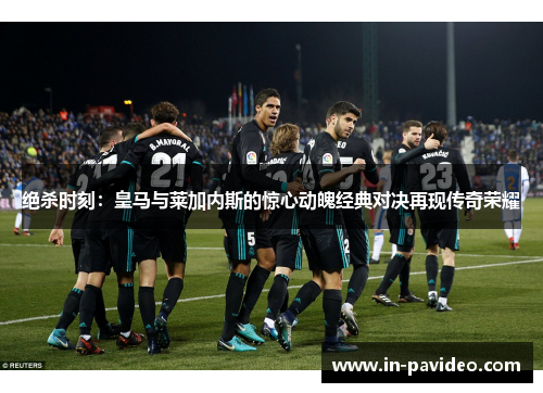 绝杀时刻：皇马与莱加内斯的惊心动魄经典对决再现传奇荣耀
