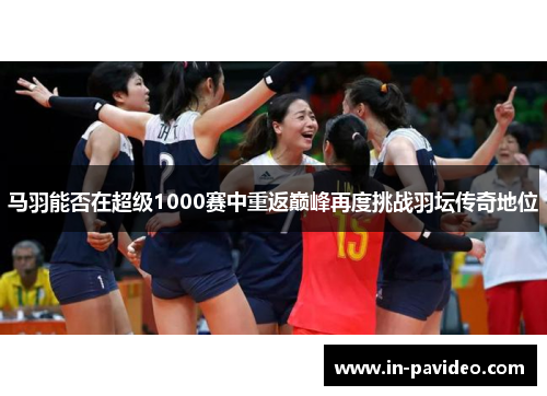 马羽能否在超级1000赛中重返巅峰再度挑战羽坛传奇地位 马羽能否在超级1000赛中重返巅峰再度挑战羽坛传奇地位