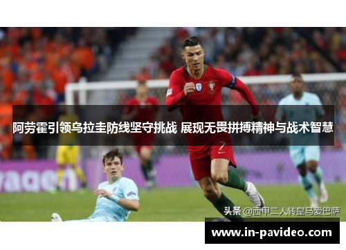 阿劳霍引领乌拉圭防线坚守挑战 展现无畏拼搏精神与战术智慧 阿劳霍引领乌拉圭防线坚守挑战 展现无畏拼搏精神与战术智慧