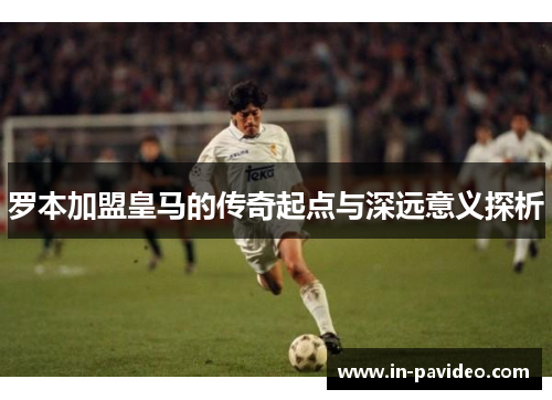罗本加盟皇马的传奇起点与深远意义探析