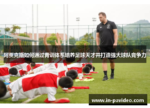 阿贾克斯如何通过青训体系培养足球天才并打造强大球队竞争力