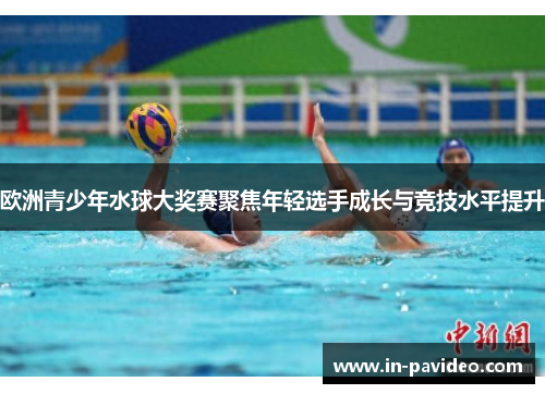 欧洲青少年水球大奖赛聚焦年轻选手成长与竞技水平提升