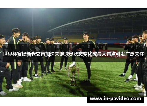 世界杯赛场新老交替加速关键球员状态变化成最大看点引发广泛关注