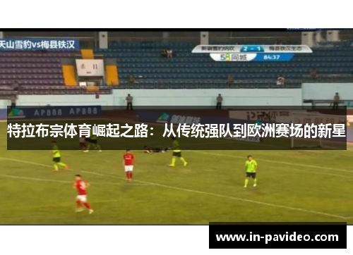 特拉布宗体育崛起之路：从传统强队到欧洲赛场的新星