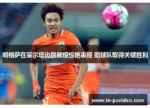 明格萨在塞尔塔边路展现惊艳表现 助球队取得关键胜利