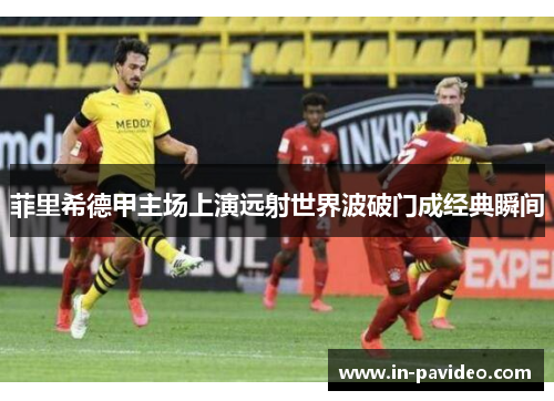 菲里希德甲主场上演远射世界波破门成经典瞬间 菲里希德甲主场上演远射世界波破门成经典瞬间