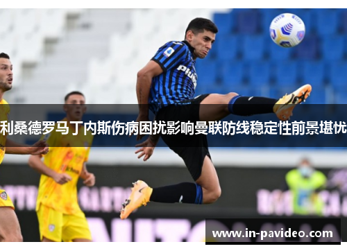 利桑德罗马丁内斯伤病困扰影响曼联防线稳定性前景堪忧 利桑德罗马丁内斯伤病困扰影响曼联防线稳定性前景堪忧