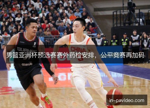男篮亚洲杯预选赛赛外药检安排，公平竞赛再加码